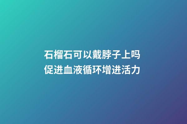石榴石可以戴脖子上吗 促进血液循环增进活力